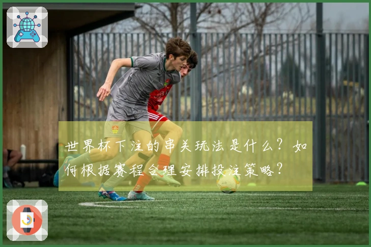 世界杯下注的串关玩法是什么？如何根据赛程合理安排投注策略？