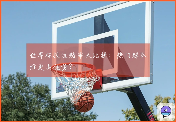 世界杯投注赔率大比拼：热门球队谁更具优势？